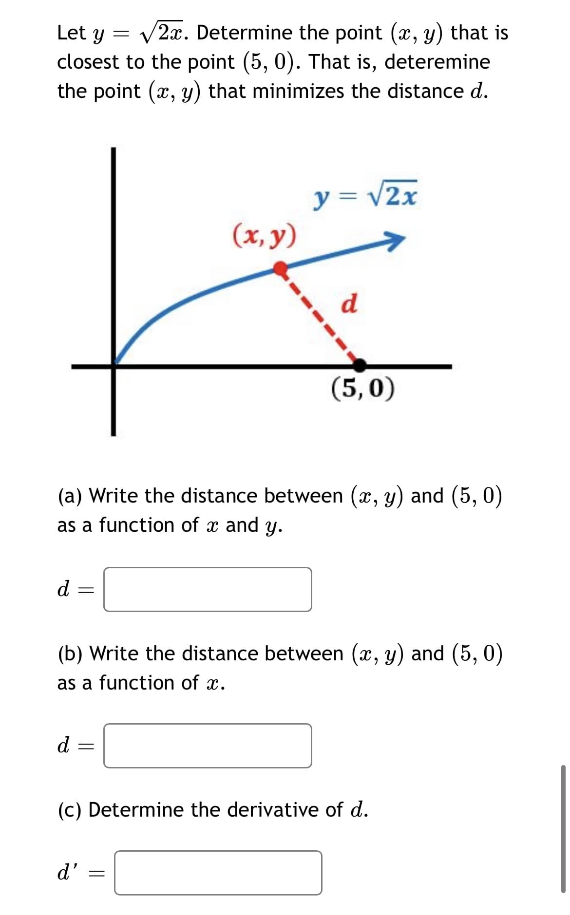 V2x. Determine the point (x, y) that is
closest to the point (5, 0). That is, deteremine
the point (x, y) that minimizes the distance d.
Let y
y = V2x
(x, y)
(5,0)
(a) Write the distance between (x, y) and (5, 0)
as a function of x and y.
d
(b) Write the distance between (x, y) and (5, 0)
as a function of x.
d
(c) Determine the derivative of d.
d'

