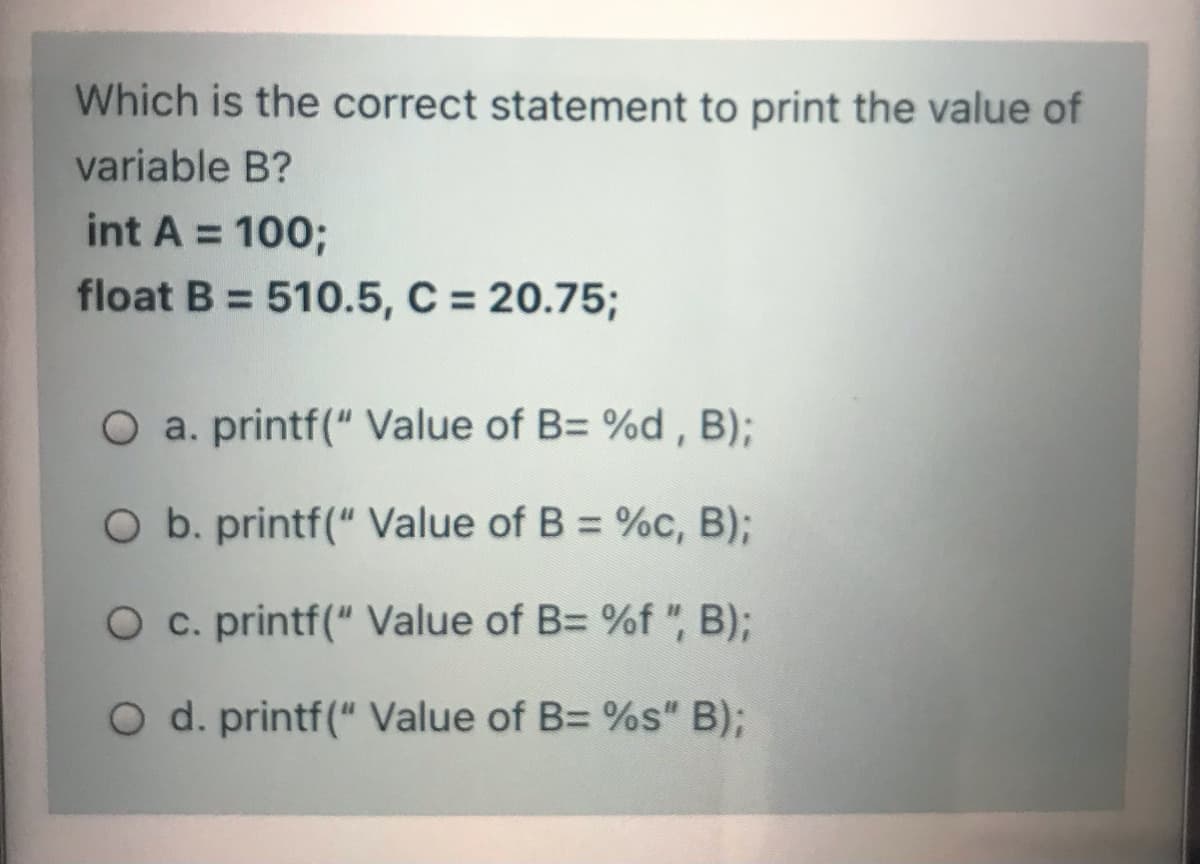 Which is the correct statement to print the value of
variable B?
int A = 100;
%3D
float B = 510.5, C = 20.75;
O a. printf(" Value of B= %d , B);
O b. printf(" Value of B = %c, B)3B
O c. printf(" Value of B= %f ", B);
O d. printf(" Value of B= %s" B);
