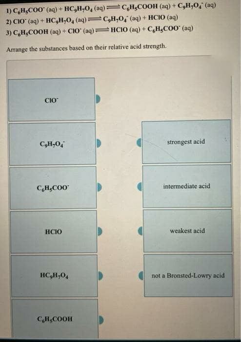 1) CH;CO0 (aq) + HC,H-0, (aq)=C,H¿COOH (aq) + C,H,O," (aq)
2) CIO" (aq) + HC,H;O, (aq) C,H,O, (aq) + HCIO (aq)
3) C,H;COOH (aq) + CIO (aq)= HCIO (aq) + C,H5C00 (aq)
%3D
it
Arrange the substances based on their relative acid strength.
CIO
C,H,0,
strongest acid
C,HCO0
intermediate acid
HCIO
weakest acid
HC,H,04
not a Bronsted-Lowry acid
C,H;COOH
