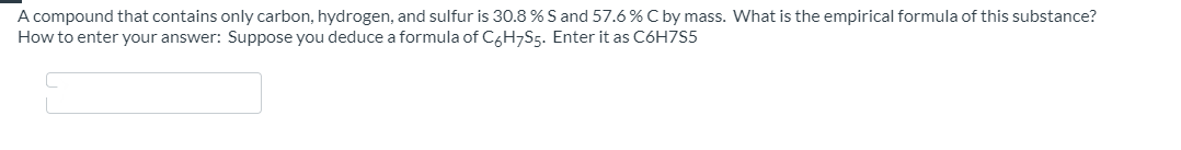 A compound that contains only carbon, hydrogen, and sulfur is 30.8 % S and 57.6 % C by mass. What is the empirical formula of this substance?
How to enter your answer: Suppose you deduce a formula of C6H7S5. Enter it as C6H7S5
