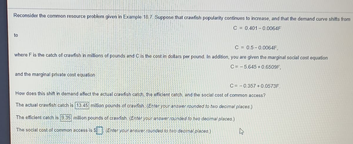 Reconsider the common resource problem given in Example 18.7. Suppose that crawfish popularity continues to increase, and that the demand curve shifts from
C = 0.401 – .0064F
to
C = 0.5-0.0064F,
where F is the catch of crawfish in millions of pounds and C is the cost in dollars per pound. In addition, you are given the marginal social cost equation
C = - 5.645 + 0.6509F,
and the marginal private cost equation
C = – 0.357 + 0.0573F.
How does this shift in demand affect the actual crawfish catch, the efficient catch, and the social cost of common access?
The actual crawfish catch is 13.45 million pounds of crawfish. (Enter your answer rounded to two decimal places.)
The efficient catch is 9.35 million pounds of crawfish. (Enter your answer rounded to two decimal places.)
The social cost of common access is $ . (Enter your answer.rounded to two decimal places.)
