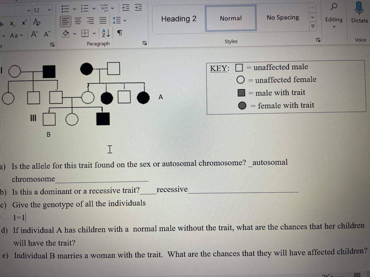V
t
12
x₂x² A
Aa
Α' Α'
B
4
V
21
Paragraph
WHI
!!
K
Heading 2
A
Normal
recessive
Styles
KEY:
No Spacing
I
a) Is the allele for this trait found on the sex or autosomal chromosome? autosomal
chromosome
b) Is this a dominant or a recessive trait?
c) Give the genotype of all the individuals
1=1
<< >
√
unaffected male
= unaffected female
male with trait
= female with trait
Q
Editing
Dictate
Voice
d) If individual A has children with a normal male without the trait, what are the chances that her children
will have the trait?
e) Individual B marries a woman with the trait. What are the chances that they will have affected children?
AA