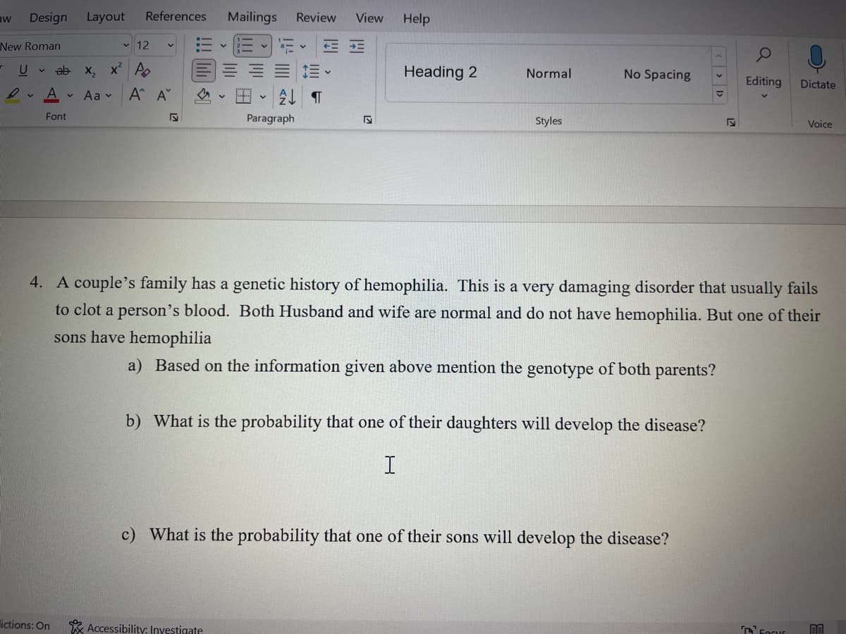 aw Design Layout
New Roman
T U
V
12
ab x₂ x² A
Aa
Ry A
P
Font
References Mailings Review View
lictions: On
Α' Α'
S
v
+==
=E
2 ¶
Paragraph
Accessibility: Investigate
S
Help
Heading 2
Normal
Styles
No Spacing
b) What is the probability that one of their daughters will develop the disease?
I
c) What is the probability that one of their sons will develop the disease?
<< >
F
O
4. A couple's family has a genetic history of hemophilia. This is a very damaging disorder that usually fails
to clot a person's blood. Both Husband and wife are normal and do not have hemophilia. But one of their
sons have hemophilia
a) Based on the information given above mention the genotype of both parents?
Editing
Dictate
FOCUE
Voice
BA