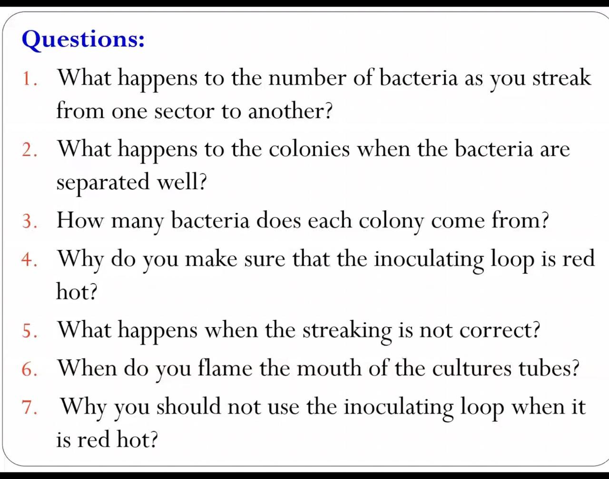 Questions:
1. What happens to the number of bacteria as you streak
from one sector to another?
2. What happens to the colonies when the bacteria are
separated well?
3. How bacteria does each colony come from?
many
4. Why do you make sure that the inoculating loop is red
hot?
5. What happens when the streaking is not correct?
6. When do
you
flame the mouth of the cultures tubes?
7. Why you should not use the inoculating loop when it
is red hot?

