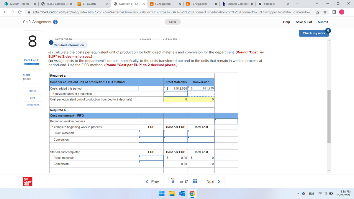 s MyPath - Home
X
Ch 3: Assignment i
8
Part 4 of 4
5.88
points
eBook
✰ ezto.mheducation.com/ext/map/index.html?_con=con&external_browser=0&launchUrl=https%253A%252F%252Fconnect.mheducation.com%252Fconnect%252Fltiwrapper%252FltiaCloseWindow.....
Hint
KCTCS Campus Sc x
References
Mc
Graw
Hill
Conversion
LTI Launch
X
Question 8 - Ch 3 X C | Chegg.com X C | Chegg.com X b Success Confirma X
Required b.
Cost assignment-FIFO
Beginning work in process
To complete beginning work in process
Direct materials
Conversion
Started and completed
Direct materials
Conversion
Required a.
Cost per equivalent unit of production: FIFO method
Costs added this period
+ Equivalent units of production
Cost per equivalent unit of production (rounded to 2 decimals)
991,230
Required information
(a) Calculate the costs per equivalent unit of production for both direct materials and conversion for the department. (Round "Cost per
EUP" to 2 decimal places.)
(b) Assign costs to the department's output-specifically, to the units transferred out and to the units that remain in work in process at
period-end. Use the FIFO method. (Round "Cost per EUP" to 2 decimal places.)
EUP
Saved
EUP
2.500.000
< Prev
Direct Materials Conversion
$
1,512,630 $
Cost per EUP
Cost per EUP
$
0
S co
0.00
0.00
of 17
$
991,230
Total cost
Total cost
▬▬▬▬
▬▬▬
0
holodeck
0
0
Next >
X +
Help
Save & Exit Submit
Check my work
ENG
0
K
⠀
6:38 PM
10/28/2022