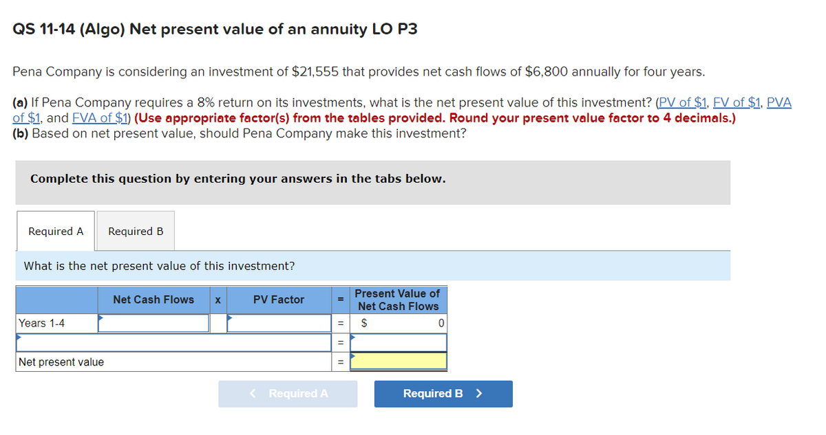 QS 11-14 (Algo) Net present value of an annuity LO P3
Pena Company is considering an investment of $21,555 that provides net cash flows of $6,800 annually for four years.
(a) If Pena Company requires a 8% return on its investments, what is the net present value of this investment? (PV of $1, FV of $1, PVA
of $1, and FVA of $1) (Use appropriate factor(s) from the tables provided. Round your present value factor to 4 decimals.)
(b) Based on net present value, should Pena Company make this investment?
Complete this question by entering your answers in the tabs below.
Required A
What is the net present value of this investment?
Years 1-4
Required B
Net present value
Net Cash Flows X
PV Factor
< Required A
=
=
Present Value of
Net Cash Flows
$
0
Required B
>