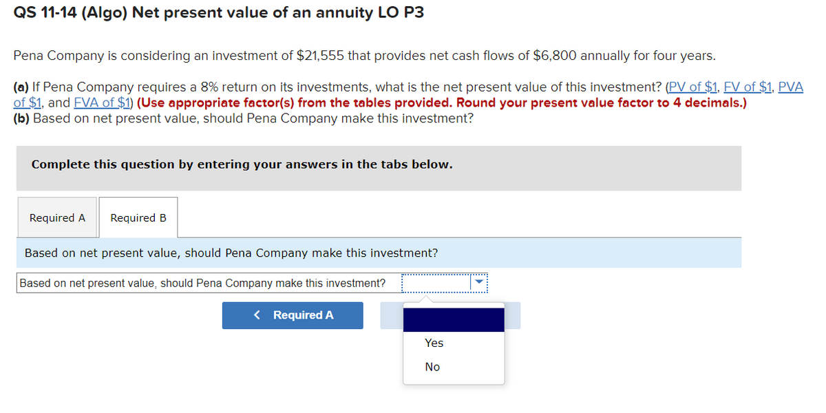 QS 11-14 (Algo) Net present value of an annuity LO P3
Pena Company is considering an investment of $21,555 that provides net cash flows of $6,800 annually for four years.
(a) If Pena Company requires a 8% return on its investments, what is the net present value of this investment? (PV of $1, FV of $1, PVA
of $1, and FVA of $1) (Use appropriate factor(s) from the tables provided. Round your present value factor to 4 decimals.)
(b) Based on net present value, should Pena Company make this investment?
Complete this question by entering your answers in the tabs below.
Required A Required B
Based on net present value, should Pena Company make this investment?
Based on net present value, should Pena Company make this investment?
< Required A
Yes
No