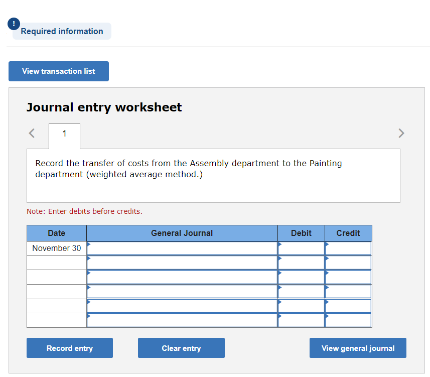 !
Required information
View transaction list
Journal entry worksheet
1
Record the transfer of costs from the Assembly department to the Painting
department (weighted average method.)
Note: Enter debits before credits.
Date
November 30
Record entry
General Journal
Clear entry
Debit
Credit
View general journal