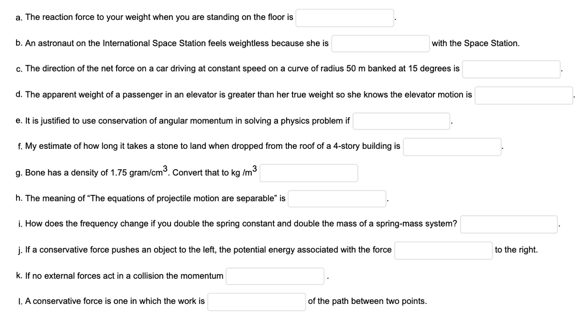 a. The reaction force to your weight when you are standing on the floor is
b. An astronaut on the International Space Station feels weightless because she is
with the Space Station.
c. The direction of the net force on a car driving at constant speed on a curve of radius 50 m banked at 15 degrees is
d. The apparent weight of a passenger in an elevator is greater than her true weight so she knows the elevator motion is
e. It is justified to use conservation of angular momentum in solving a physics problem if
f. My estimate of how long it takes a stone to land when dropped from the roof of a 4-story building is
g. Bone has a density of 1.75 gram/cm3. Convert that to kg /m3
h. The meaning of "The equations of projectile motion are separable" is
i. How does the frequency change if you double the spring constant and double the mass of a spring-mass system?
j. If a conservative force pushes an object to the left, the potential energy associated with the force
to the right.
k. If no external forces act in a collision the momentum
I. A conservative force is one in which the work is
of the path between two points.
