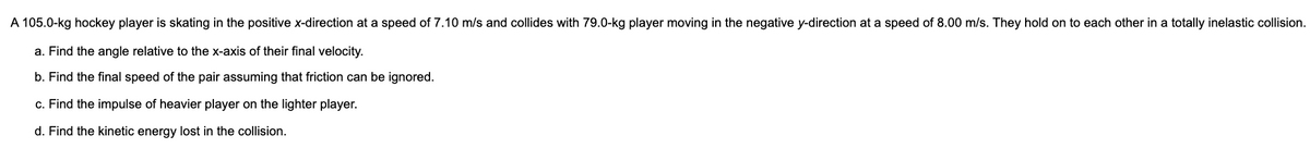 A 105.0-kg hockey player is skating in the positive x-direction at a speed of 7.10 m/s and collides with 79.0-kg player moving in the negative y-direction at a speed of 8.00 m/s. They hold on to each other in a totally inelastic collision.
a. Find the angle relative to the x-axis of their final velocity.
b. Find the final speed of the pair assuming that friction can be ignored.
c. Find the impulse of heavier player on the lighter player.
d. Find the kinetic energy lost in the collision.
