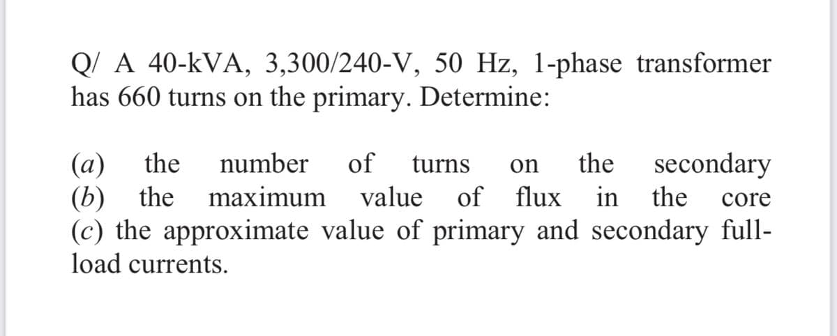 Q/ A 40-kVA, 3,300/240-V, 50 Hz, 1-phase transformer
has 660 turns on the primary. Determine:
the
of
secondary
(a)
(b) the
(c) the approximate value of primary and secondary full-
load currents.
number
turns
on
the
maximum
value
of flux in
the
core
