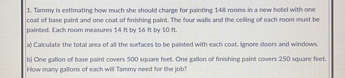1. Tammy is estimating how much she should charge for painting 148 rooms in a new hotel with one
coat of base paint and one coat of finishing paint. The four walls and the ceiling of each room must be
painted. Each room measures 14 ft by 16 ft by 10 ft.
a) Calculate the total area of all the surfaces to be painted with each coat. Ignore doors and windows.
b) One gallon of base paint covers 500 square feet. One gallon of finishing paint covers 250 square feet.
How many gallons of each will Tammy need for the job?

