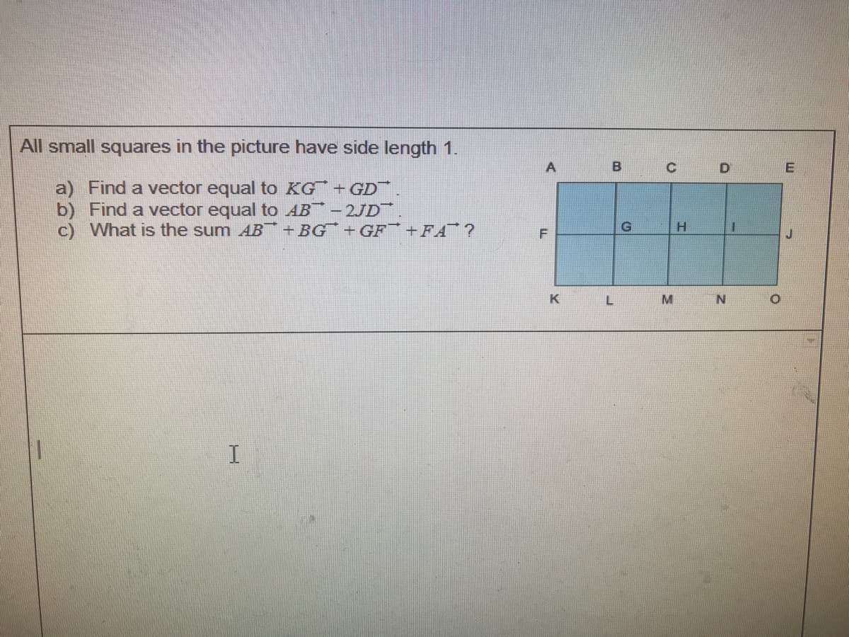 All small squares in the picture have side length 1.
C
D
a) Find a vector equal to KG+GD.
b) Find a vector equal to AB - 2JD
c) What is the sum AB +BG¯ +GF¯ +FA¯ ?
K
M
N.
B.
コ
