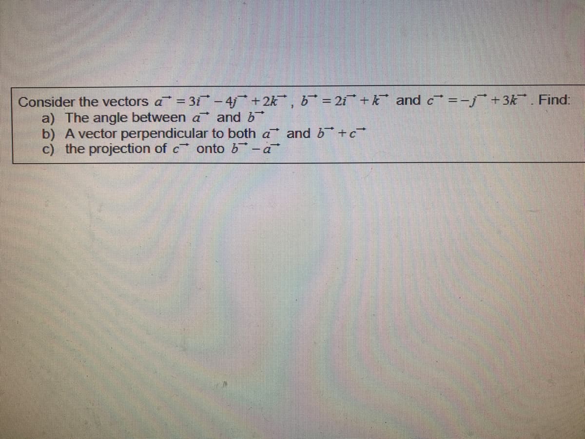 Consider the vectors a = 3i- 4* +2k, b* = 2i + k and c =-j¯+3k. Find:
a) The angle between a and b
b) A vector perpendicular to both a and b +c
c) the projection of c onto b -a
