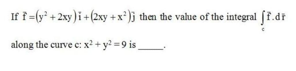 If f =(y' +2xy)i+(2xy +x²)j then the value of the integral (f.dr
along the curve c: x2 + y2 = 9 is
