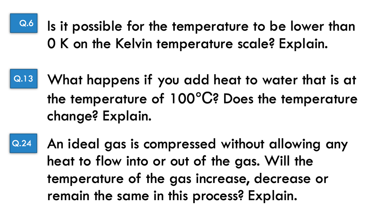 Q.6
Q.13
Q.24
Is it possible for the temperature to be lower than
O K on the Kelvin temperature scale? Explain.
What happens if you add heat to water that is at
the temperature of 100°C? Does the temperature
change? Explain.
An ideal gas is compressed without allowing any
heat to flow into or out of the gas. Will the
temperature of the gas increase, decrease or
remain the same in this process? Explain.