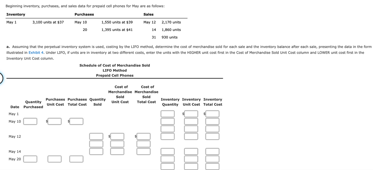 Beginning inventory, purchases, and sales data for prepaid cell phones for May are as follows:
Inventory
Purchases
Sales
May 1
3,100 units at $37
May 10
1,550 units at $39
May 12
2,170 units
20
1,395 units at $41
14
1,860 units
31
930 units
a. Assuming that the perpetual inventory system is used, costing by the LIFO method, determine the cost of merchandise sold for each sale and the inventory balance after each sale, presenting the data in the form
illustrated in Exhibit 4. Under LIFO, if units are in inventory at two different costs, enter the units with the HIGHER unit cost first in the Cost of Merchandise Sold Unit Cost column and LOWER unit cost first in the
Inventory Unit Cost column.
Schedule of Cost of Merchandise Sold
LIFO Method
Prepaid Cell Phones
Cost of
Cost of
Merchandise Merchandise
Sold
Sold
Purchases Purchases Quantity
Inventory Inventory Inventory
Quantity
Unit Cost
Total Cost
Unit Cost Total Cost
Sold
Quantity
Unit Cost Total Cost
Date
Purchased
May 1
$
May 10
Маy 12
May 14
May 20
