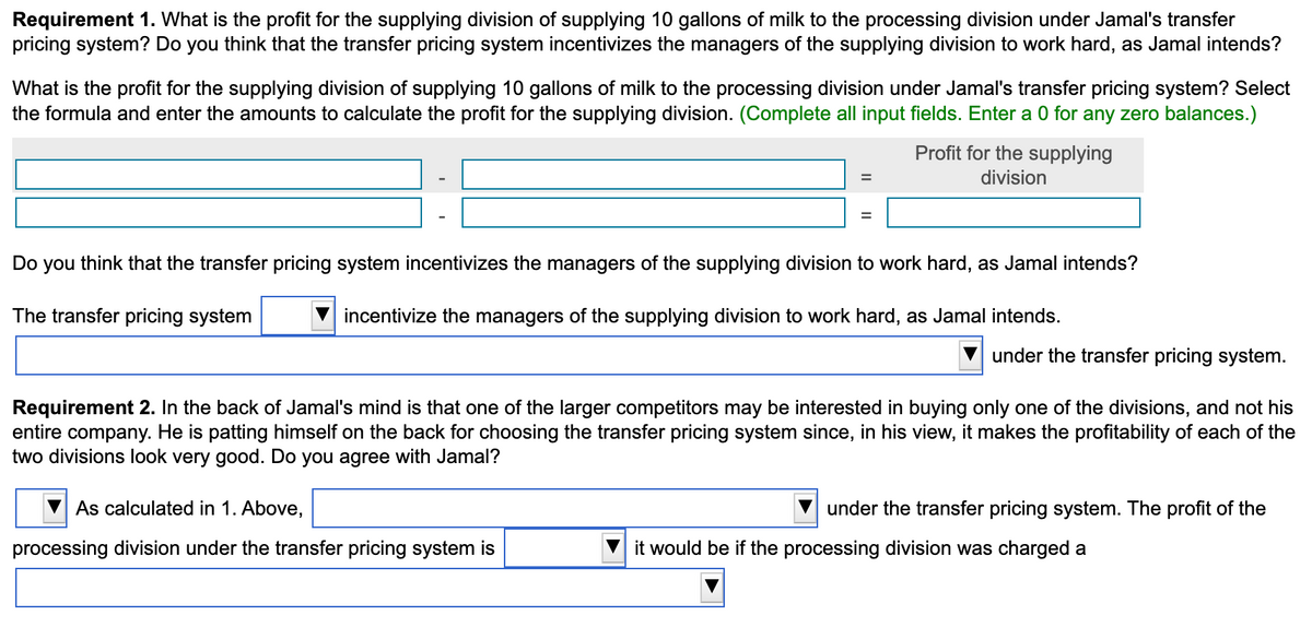 Requirement 1. What is the profit for the supplying division of supplying 10 gallons of milk to the processing division under Jamal's transfer
pricing system? Do you think that the transfer pricing system incentivizes the managers of the supplying division to work hard, as Jamal intends?
What is the profit for the supplying division of supplying 10 gallons of milk to the processing division under Jamal's transfer pricing system? Select
the formula and enter the amounts to calculate the profit for the supplying division. (Complete all input fields. Enter a 0 for any zero balances.)
Profit for the supplying
division
=
=
Do you think that the transfer pricing system incentivizes the managers of the supplying division to work hard, as Jamal intends?
The transfer pricing system
incentivize the managers of the supplying division to work hard, as Jamal intends.
As calculated in 1. Above,
processing division under the transfer pricing system is
under the transfer pricing system.
Requirement 2. In the back of Jamal's mind is that one of the larger competitors may be interested in buying only one of the divisions, and not his
entire company. He is patting himself on the back for choosing the transfer pricing system since, in his view, it makes the profitability of each of the
two divisions look very good. Do you agree with Jamal?
under the transfer pricing system. The profit of the
it would be if the processing division was charged a