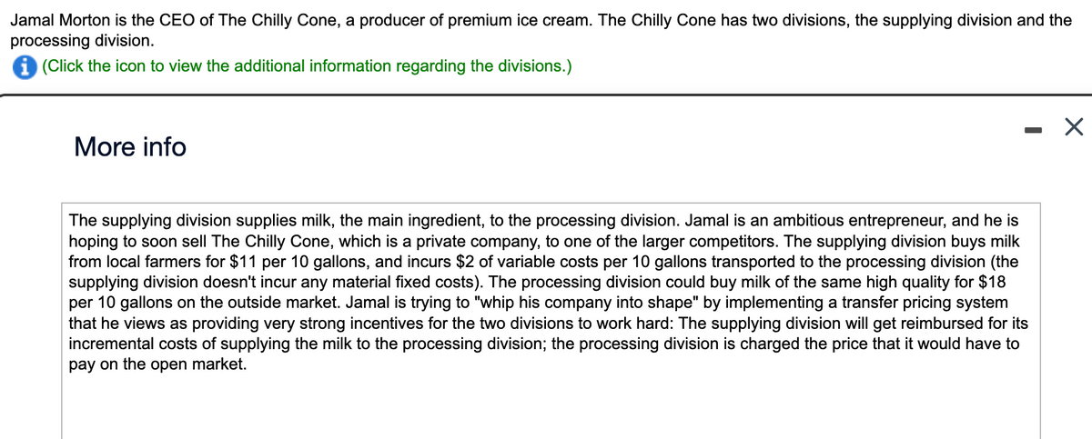 Jamal Morton is the CEO of The Chilly Cone, a producer of premium ice cream. The Chilly Cone has two divisions, the supplying division and the
processing division.
i (Click the icon to view the additional information regarding the divisions.)
More info
-
The supplying division supplies milk, the main ingredient, to the processing division. Jamal is an ambitious entrepreneur, and he is
hoping to soon sell The Chilly Cone, which is a private company, to one of the larger competitors. The supplying division buys milk
from local farmers for $11 per 10 gallons, and incurs $2 of variable costs per 10 gallons transported to the processing division (the
supplying division doesn't incur any material fixed costs). The processing division could buy milk of the same high quality for $18
per 10 gallons on the outside market. Jamal is trying to "whip his company into shape" by implementing a transfer pricing system
that he views as providing very strong incentives for the two divisions to work hard: The supplying division will get reimbursed for its
incremental costs of supplying the milk to the processing division; the processing division is charged the price that it would have to
pay on the open market.
X