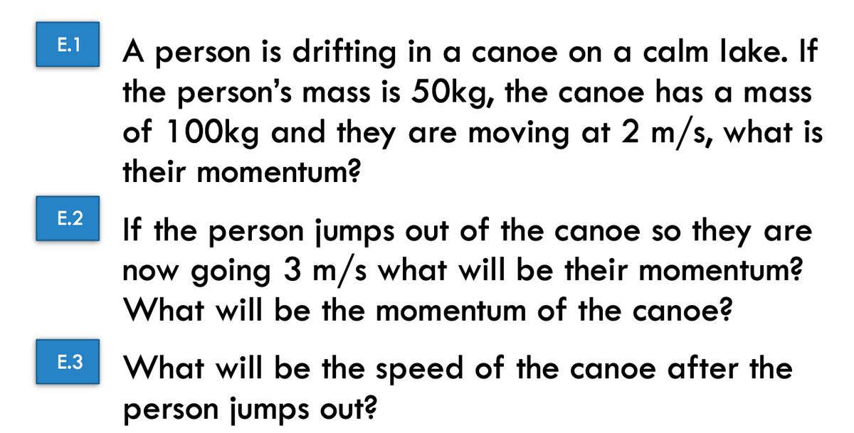 E.1
E.2
E.3
A person is drifting in a canoe on a calm lake. If
the person's mass is 50kg, the canoe has a mass
of 100kg and they are moving at 2 m/s, what is
their momentum?
If the person jumps out of the canoe so they are
now going 3 m/s what will be their momentum?
What will be the momentum of the canoe?
What will be the speed of the canoe after the
person jumps out?