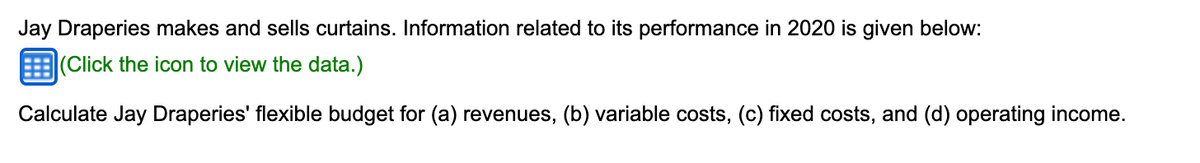 Jay Draperies makes and sells curtains. Information related to its performance in 2020 is given below:
(Click the icon to view the data.)
Calculate Jay Draperies' flexible budget for (a) revenues, (b) variable costs, (c) fixed costs, and (d) operating income.