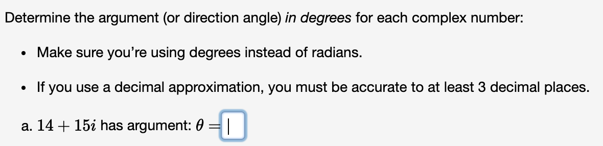 Determine the argument (or direction angle) in degrees for each complex number:
Make sure you're using degrees instead of radians.
If you use a decimal approximation, you must be accurate to at least 3 decimal places.
a. 14 + 15i has argument: 0
