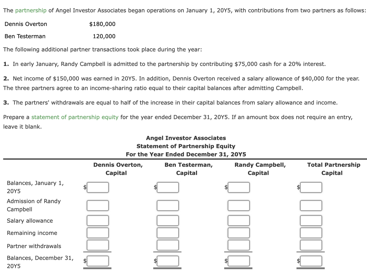 The partnership of Angel Investor Associates began operations on January 1, 20Y5, with contributions from two partners as follows:
Dennis Overton
$180,000
Ben Testerman
120,000
The following additional partner transactions took place during the year:
1. In early January, Randy Campbell is admitted to the partnership by contributing $75,000 cash for a 20% interest.
2. Net income of $150,000 was earned in 20Y5. In addition, Dennis Overton received a salary allowance of $40,000 for the year.
The three partners agree to an income-sharing ratio equal to their capital balances after admitting Campbell.
3. The partners' withdrawals are equal to half of the increase in their capital balances from salary allowance and income.
Prepare a statement of partnership equity for the year ended December 31, 20Y5. If an amount box does not require an entry,
leave it blank.
Angel Investor Associates
Statement of Partnership Equity
For the Year Ended December 31, 20Y5
Dennis Overton,
Total Partnership
Randy Campbell,
Сapital
Ben Testerman,
Capital
Сapital
Capital
Balances, January 1,
20Υ5
Admission of Randy
Campbell
Salary allowance
Remaining income
Partner withdrawals
Balances, December 31,
20Υ5
