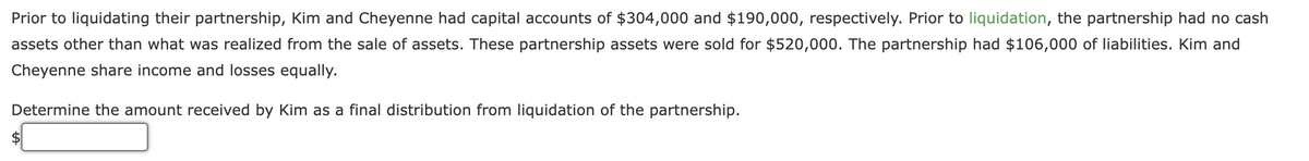 Prior to liquidating their partnership, Kim and Cheyenne had capital accounts of $304,000 and $190,000, respectively. Prior to liquidation, the partnership had no cash
assets other than what was realized from the sale of assets. These partnership assets were sold for $520,000. The partnership had $106,000 of liabilities. Kim and
Cheyenne share income and losses equally.
Determine the amount received by Kim as a final distribution from liquidation of the partnership.
24
