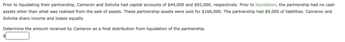 Prior to liquidating their partnership, Cameron and Solivita had capital accounts of $44,000 and $92,000, respectively. Prior to liquidation, the partnership had no cash
assets other than what was realized from the sale of assets. These partnership assets were sold for $166,000. The partnership had $9,000 of liabilities. Cameron and
Solivita share income and losses equally.
Determine the amount received by Cameron as a final distribution from liquidation of the partnership.
2$
