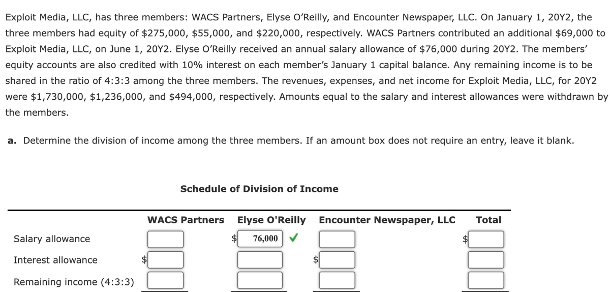 Exploit Media, LLC, has three members: WACS Partners, Elyse OʻReilly, and Encounter Newspaper, LLC. On January 1, 20Y2, the
three members had equity of $275,000, $55,000, and $220,000, respectively. WACS Partners contributed an additional $69,000 to
Exploit Media, LLC, on June 1, 20Y2. Elyse O'Reilly received an annual salary allowance of $76,000 during 20Y2. The members'
equity accounts are also credited with 10% interest on each member's January 1 capital balance. Any remaining income is to be
shared in the ratio of 4:3:3 among the three members. The revenues, expenses, and net income for Exploit Media, LLC, for 20Y2
were $1,730,000, $1,236,000, and $494,000, respectively. Amounts equal to the salary and interest allowances were withdrawn by
the members.
a. Determine the division of income among the three members. If an amount box does not require an entry, leave it blank.
Schedule of Division of Income
WACS Partners
Elyse O'Reilly
Encounter Newspaper, LLC
Total
Salary allowance
76,000
Interest allowance
$
Remaining income (4:3:3)
