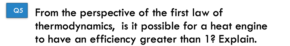 Q5 From the perspective of the first law of
thermodynamics, is it possible for a heat engine
to have an efficiency greater than 1? Explain.