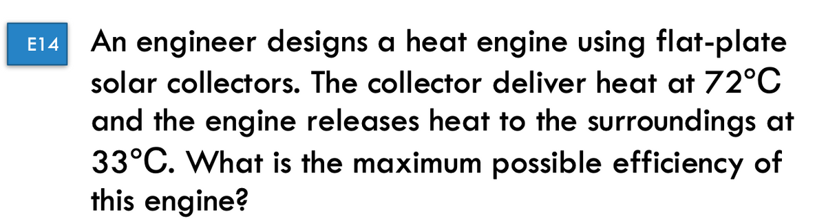 E14 An engineer designs a heat engine using flat-plate
solar collectors. The collector deliver heat at 72°C
and the engine releases heat to the surroundings at
33°C. What is the maximum possible efficiency of
this engine?