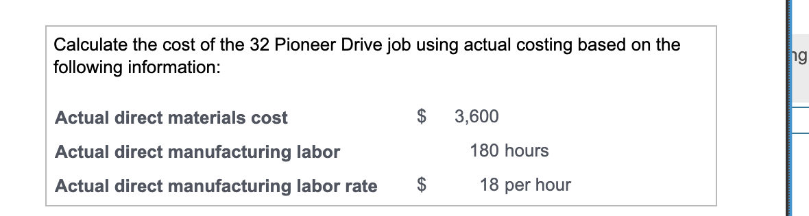 Calculate the cost of the 32 Pioneer Drive job using actual costing based on the
following information:
Actual direct materials cost
Actual direct manufacturing labor
Actual direct manufacturing labor rate
$
$
3,600
180 hours
18 per hour
ng