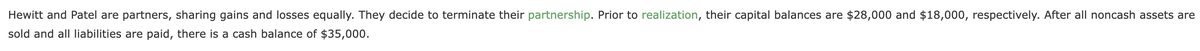 Hewitt and Patel are partners, sharing gains and losses equally. They decide to terminate their partnership. Prior to realization, their capital balances are $28,000 and $18,000, respectively. After all noncash assets are
sold and all Iliabilities are paid, there is a cash balance of $35,000.
