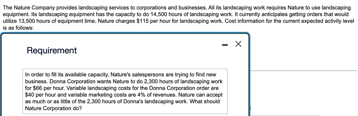 The Nature Company provides landscaping services to corporations and businesses. All its landscaping work requires Nature to use landscaping
equipment. Its landscaping equipment has the capacity to do 14,500 hours of landscaping work. It currently anticipates getting orders that would
utilize 13,500 hours of equipment time. Nature charges $115 per hour for landscaping work. Cost information for the current expected activity level
is as follows:
Requirement
In order to fill its available capacity, Nature's salespersons are trying to find new
business. Donna Corporation wants Nature to do 2,300 hours of landscaping work
for $66 per hour. Variable landscaping costs for the Donna Corporation order are
$40 per hour and variable marketing costs are 4% of revenues. Nature can accept
as much or as little of the 2,300 hours of Donna's landscaping work. What should
Nature Corporation do?
X
