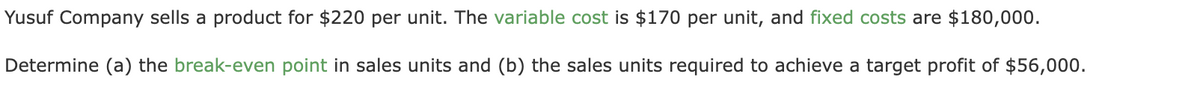 Yusuf Company sells a product for $220 per unit. The variable cost is $170 per unit, and fixed costs are $180,000.
Determine (a) the break-even point in sales units and (b) the sales units required to achieve a target profit of $56,000.
