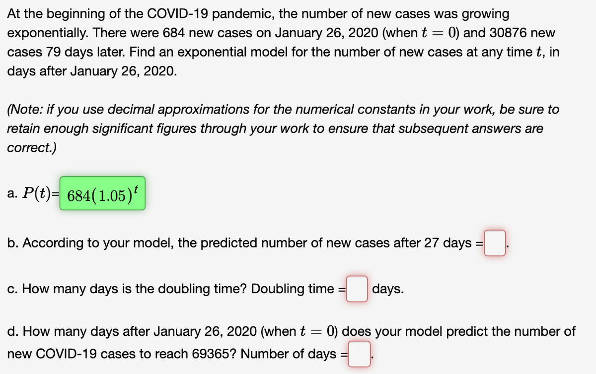 At the beginning of the COVID-19 pandemic, the number of new cases was growing
exponentially. There were 684 new cases on January 26, 2020 (when t = 0) and 30876 new
cases 79 days later. Find an exponential model for the number of new cases at any time t, in
days after January 26, 2020.
(Note: if you use decimal approximations for the numerical constants in your work, be sure to
retain enough significant figures through your work to ensure that subsequent answers are
correct.)
a. P(t)= 684(1.05)'
b. According to your model, the predicted number of new cases after 27 days =
c. How many days is the doubling time? Doubling time
days.
d. How many days after January 26, 2020 (when t
: 0) does your model predict the number of
new COVID-19 cases to reach 69365? Number of days :
