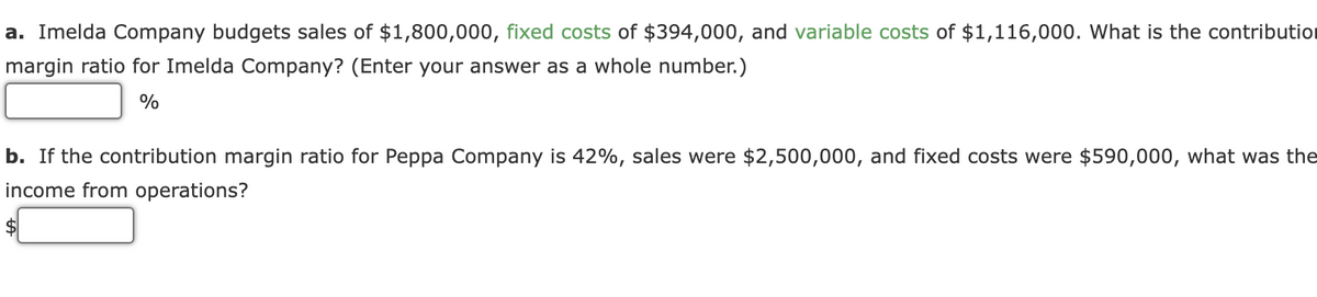 a. Imelda Company budgets sales of $1,800,000, fixed costs of $394,000, and variable costs of $1,116,000. What is the contributior
margin ratio for Imelda Company? (Enter your answer as a whole number.)
%
b. If the contribution margin ratio for Peppa Company is 42%, sales were $2,500,000, and fixed costs were $590,000, what was the
income from operations?
