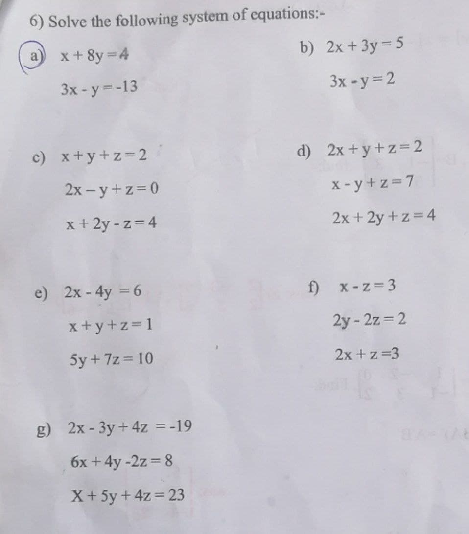 6) Solve the following system of equations:-
x + 8y = 4
b) 2x+3y= 5
a
Зх -у 3-13
3x -y=2
c) x+y+z=2
d) 2x+y+z=2
2х - у +z%3D0
x - y +z=7
x + 2y - z= 4
2x + 2y + z = 4
e) 2x - 4y = 6
f) x-z= 3
x+y+z= 1
2y - 2z = 2
5y + 7z = 10
2x +z=3
g) 2x - 3y+ 4z =-19
6x +4y -2z = 8
X+ 5y + 4z = 23
