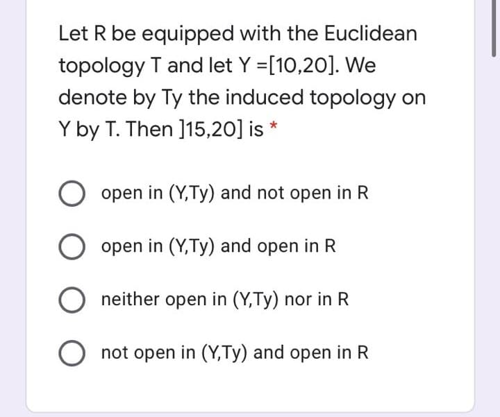 Let R be equipped with the Euclidean
topology T and let Y =[10,20]. We
denote by Ty the induced topology on
Y by T. Then ]15,20] is *
open in (Y,Ty) and not open in R
open in (Y,Ty) and open in R
O neither open in (Y,Ty) nor in R
O not open in (Y,Ty) and open inI
