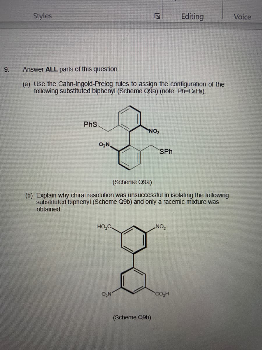 Styles
Editing
Voice
9.
Answer ALL parts of this question.
(a) Use the Cahn-Ingold-Prelog rules to assign the configuration of the
following substituted biphenyl (Scheme Q9a) (note: Ph=C6H5):
PhS
ZON
O,N,
SPh
(Scheme Q9a)
(b) Explain why chiral resolution was unsuccessful in isolating the following
substituted biphenyl (Scheme Q9b) and only a racemic mixture was
obtained:
HO,C.
ON
O,N
co,H
(Scheme Q9b)

