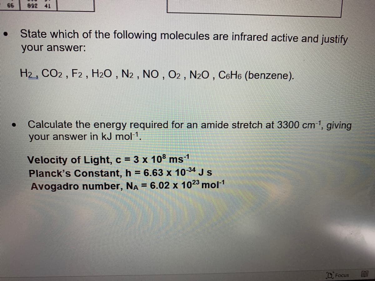 66
892 41
State which of the following molecules are infrared active and justify
your answer:
H2, CO2, F2 , H2O , N2 , NO , O2 , N20 , C6H6 (benzene).
Calculate the energy required for an amide stretch at 3300 cm 1, giving
your answer in kJ mol-1.
Velocity of Light, c = 3 x 10® ms1
Planck's Constant, h = 6.63 x 10-34 J s
Avogadro number, NA = 6.02 x 1023 mol1
%3D
DFocus
BE
