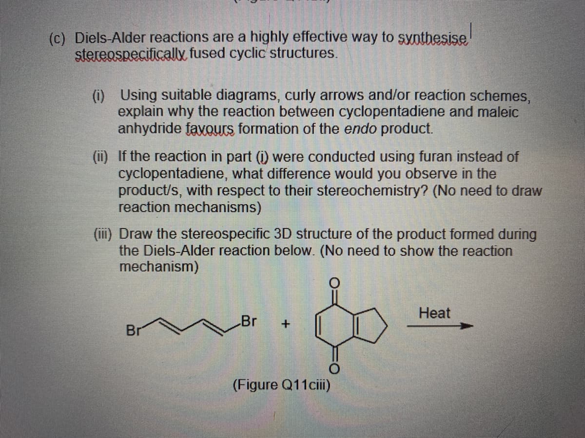 (c) Diels-Alder reactions are a highly effective way to synthesise
stereospecifically fused cyclic structures.
(1) Using suitable diagrams, curly arrows and/or reaction schemes,
explain why the reaction between cyclopentadiene and maleic
anhydride favours formation of the endo product.
(ii) If the reaction in part (i) were conducted using furan instead of
cyclopentadiene, what difference would you observe in the
product/s, with respect to their stereochemistry? (No need to draw
reaction mechanisms)
(iii) Draw the stereospecific 3D structure of the product formed during
the Diels-Alder reaction below. (No need to show the reaction
mechanism)
Нeat
Br
Br
(Figure Q11ciii)
