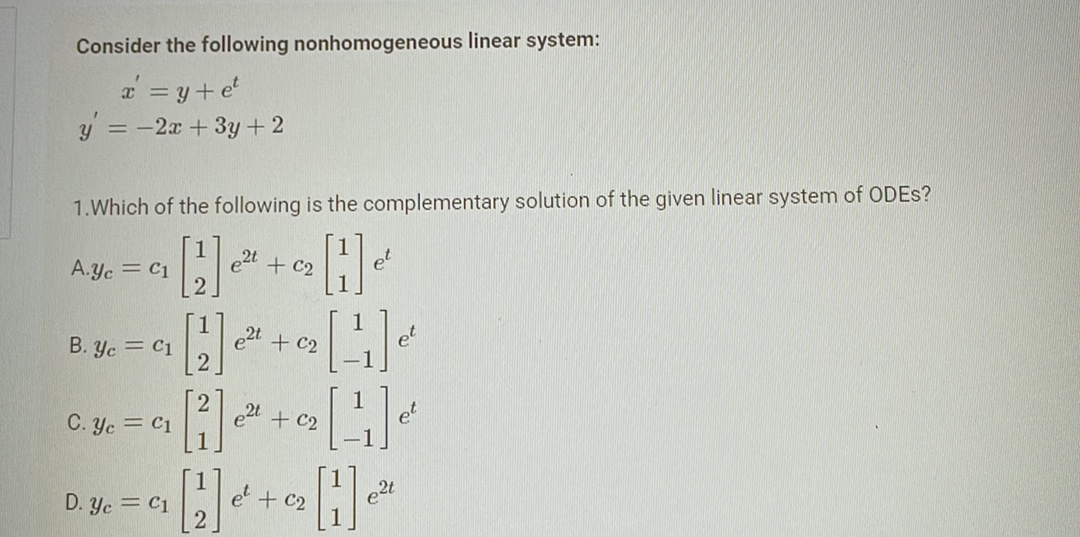 Consider the following nonhomogeneous linear system:
x = y + et
y = -2x + 3y + 2
1. Which of the following is the complementary solution of the given linear system of ODES?
[2]
A.Yc = C1
B. Yc = C1
[2] e²¹ + 0₂ [1]
[4]
**=~~-~
e²t + c2
e²t
C. Yc = C1
D. Yc = C1
e²t + C2
12
He
et + C2