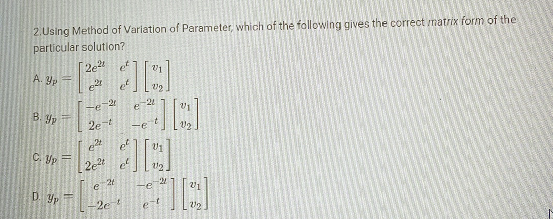 2.Using Method of Variation of Parameter, which of the following gives the correct matrix form of the
particular solution?
А.Ур =
В.ур =
C. Yp
D. Yp
=
2e2t
e2t
-e-2t
2e-t
e2t
2e2t
-2t
V1
¿][a]
V2
2t
2e-t
