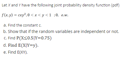 Let X and Y have the following joint probability density function (pdf)
f(x,y) = cxy²,0 < x <y<1 ;0, e.w.
a. Find the constant c.
b. Show that if the random variables are independent or not.
C. Find P(X<0.5|Y=0.75)
d. Find E(X|Y=y).
e. Find E(XY).
