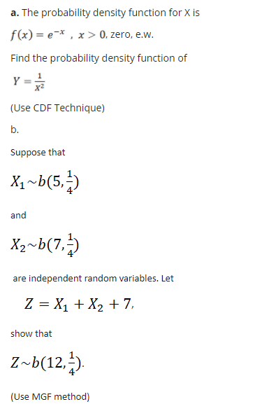 a. The probability density function for X is
f(x) = e=x , x > 0, zero, e.w.
Find the probability density function of
Y =
(Use CDF Technique)
b.
Suppose that
X1 ~b(5,)
and
X2~b(7,)
are independent random variables. Let
Z = X1 + X2 + 7,
show that
Z~b(12,).
(Use MGF method)
