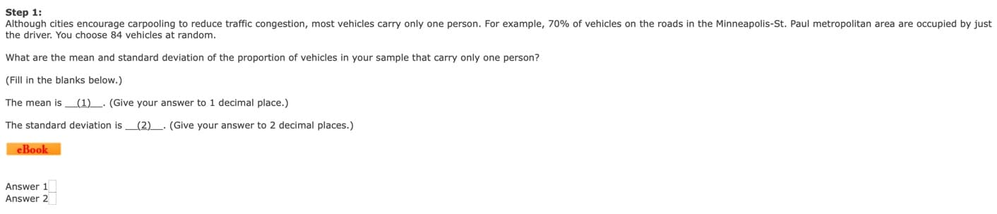 Step 1:
Although cities encourage carpooling to reduce traffic congestion, most vehicles carry only one person. For example, 70% of vehicles on the roads in the Minneapolis-St. Paul metropolitan area are occupied by just
the driver. You choose 84 vehicles at random.
What are the mean and standard deviation of the proportion of vehicles in your sample that carry only one person?
(Fill in the blanks below.)
The mean is (1)
. (Give your answer to 1 decimal place.)
(2)
The standard deviation is
(Give your answer to 2 decimal places.)
eBook
Answer 1
Answer 2
