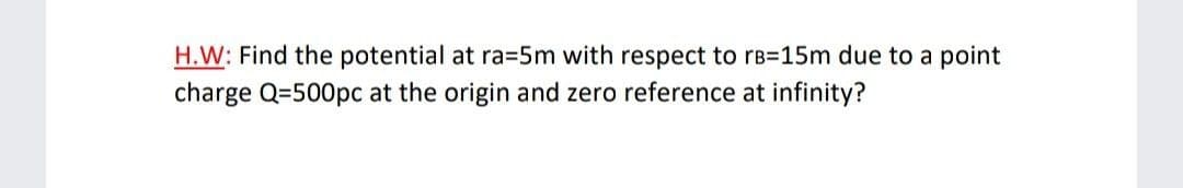 H.W: Find the potential at ra35m with respect to rB=15m due to a point
charge Q=500pc at the origin and zero reference at infinity?
