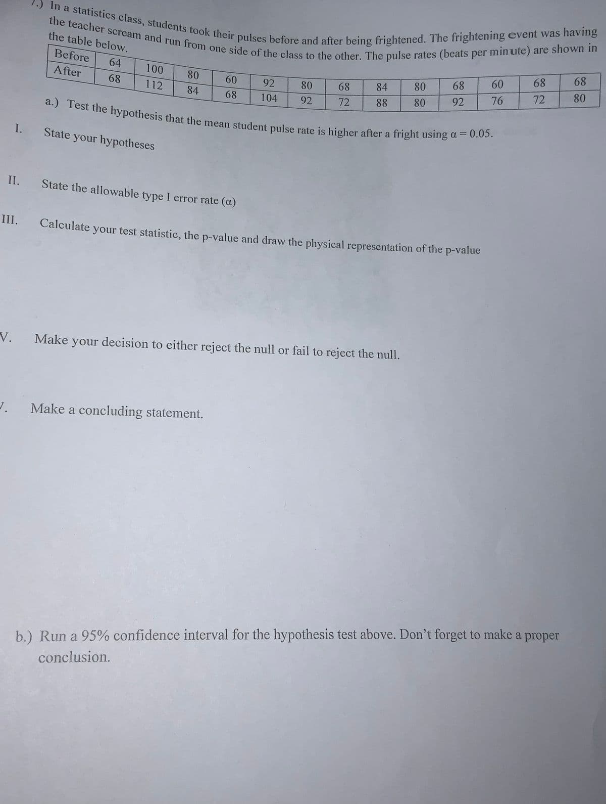 1.) In a statistics class, students took their pulses before and after being frightened. The frightening event was having
the teacher scream and run from one side of the class to the other. The pulse rates (beats per minute) are shown in
a.) Test the hypothesis that the mean student pulse rate is higher after a fright using a = 0.05.
64
68
68
100
68
60
After
80
60
92
80
68
84
80
80
68
112
76
72
84
68
104
92
72
88
80
92
I.
State your hypotheses
II.
State the allowable type I error rate (a)
III.
Calculate your test statistic, the p-value and draw the physical representation of the p-value
V.
Make your decision to either reject the null or fail to reject the null.
Make a concluding statement.
b.) Run a 95% confidence interval for the hypothesis test above. Don't forget to make a proper
conclusion.
